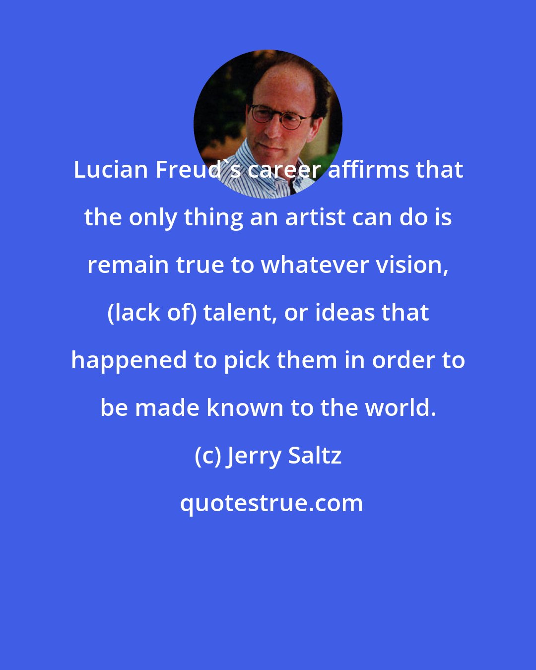 Jerry Saltz: Lucian Freud's career affirms that the only thing an artist can do is remain true to whatever vision, (lack of) talent, or ideas that happened to pick them in order to be made known to the world.