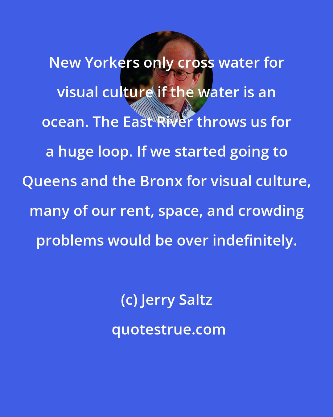 Jerry Saltz: New Yorkers only cross water for visual culture if the water is an ocean. The East River throws us for a huge loop. If we started going to Queens and the Bronx for visual culture, many of our rent, space, and crowding problems would be over indefinitely.