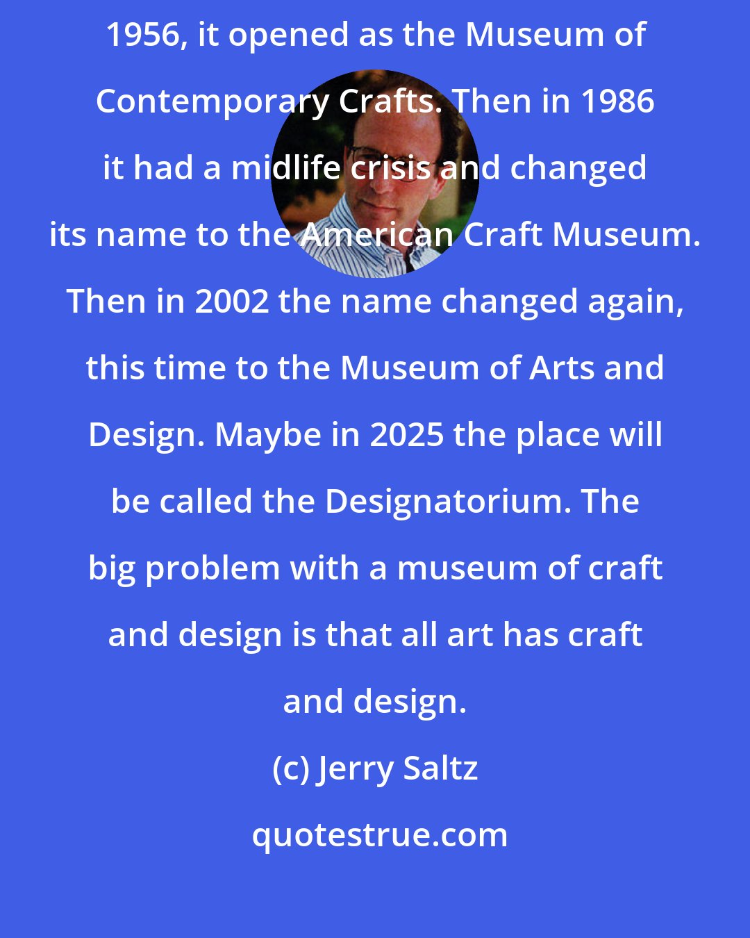 Jerry Saltz: The place has had a super-conflicted relationship to its mission. In 1956, it opened as the Museum of Contemporary Crafts. Then in 1986 it had a midlife crisis and changed its name to the American Craft Museum. Then in 2002 the name changed again, this time to the Museum of Arts and Design. Maybe in 2025 the place will be called the Designatorium. The big problem with a museum of craft and design is that all art has craft and design.