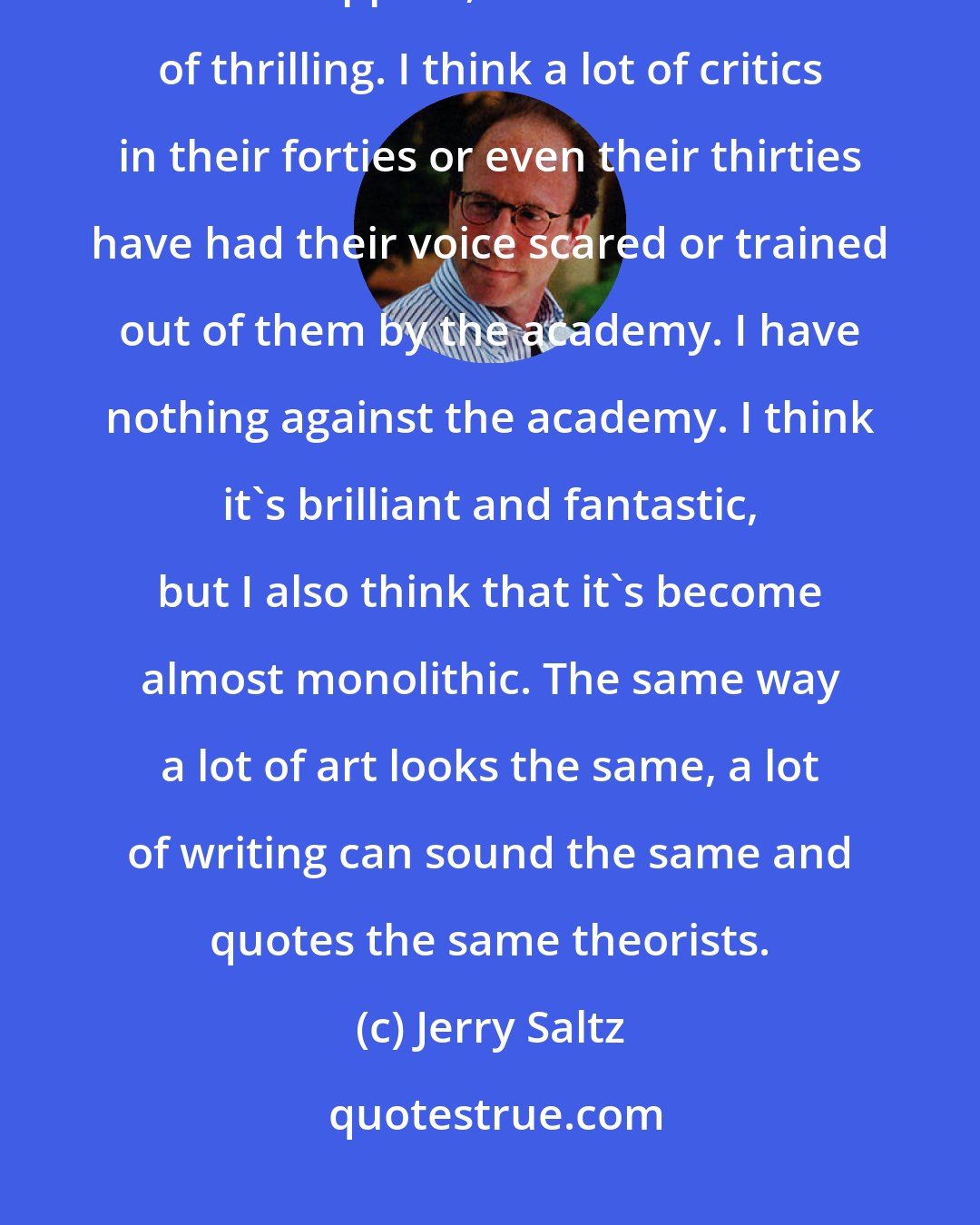 Jerry Saltz: The reason I love blogs so much right now is that I am seeing more critical voices appear, and that's kind of thrilling. I think a lot of critics in their forties or even their thirties have had their voice scared or trained out of them by the academy. I have nothing against the academy. I think it's brilliant and fantastic, but I also think that it's become almost monolithic. The same way a lot of art looks the same, a lot of writing can sound the same and quotes the same theorists.