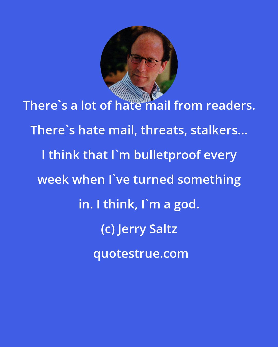 Jerry Saltz: There's a lot of hate mail from readers. There's hate mail, threats, stalkers... I think that I'm bulletproof every week when I've turned something in. I think, I'm a god.