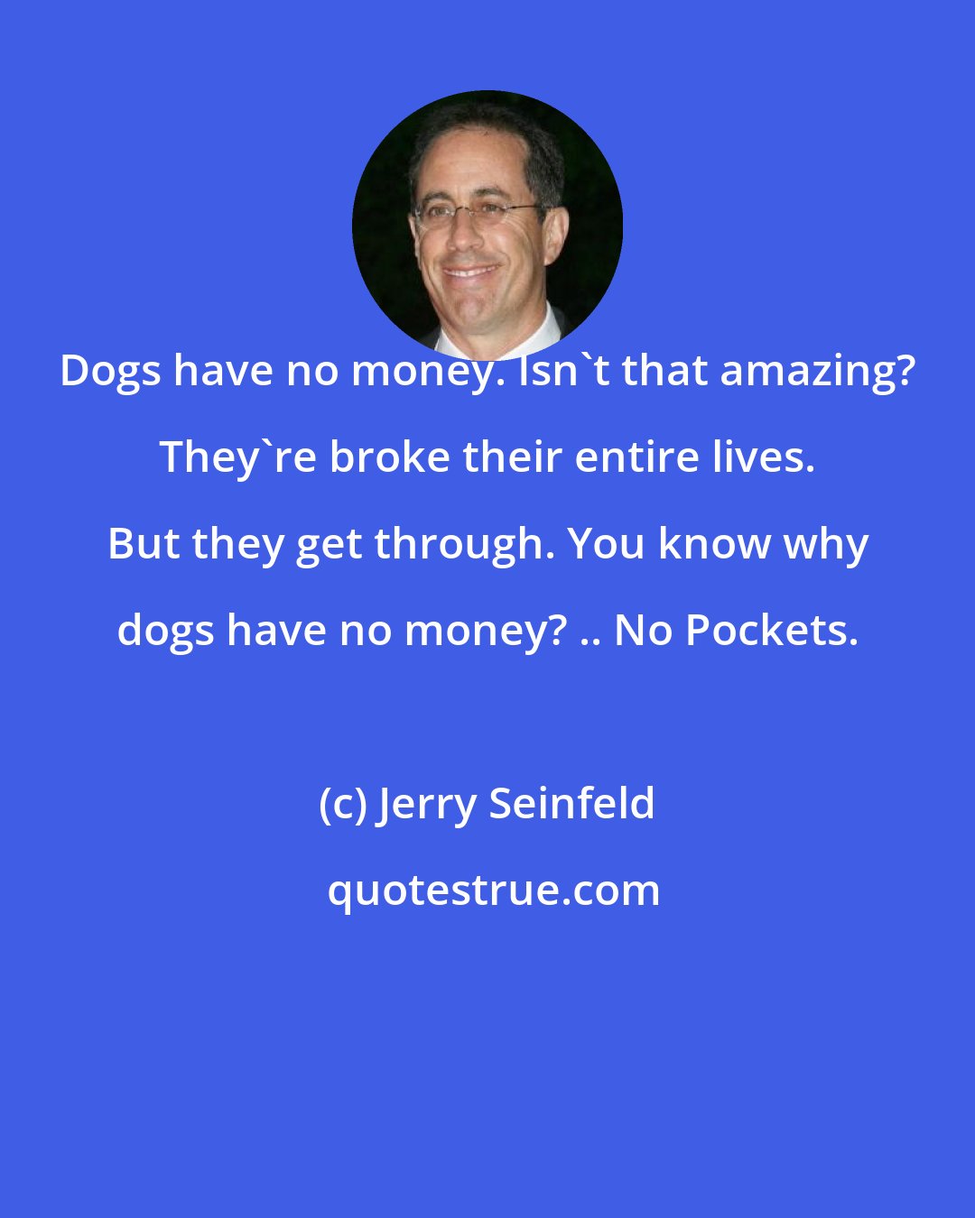 Jerry Seinfeld: Dogs have no money. Isn't that amazing? They're broke their entire lives. But they get through. You know why dogs have no money? .. No Pockets.