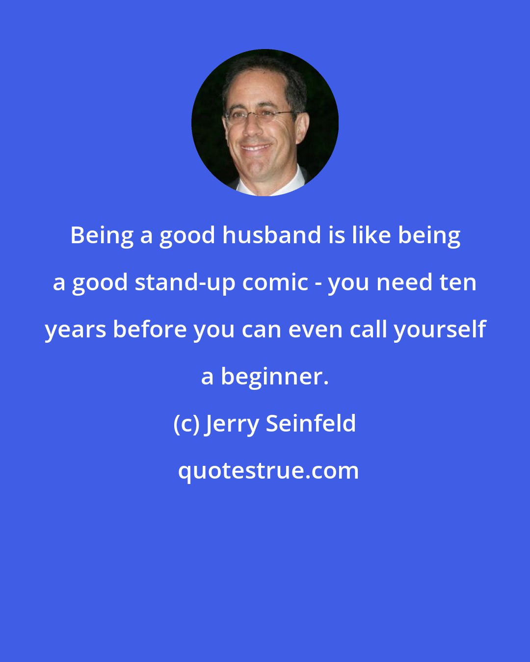 Jerry Seinfeld: Being a good husband is like being a good stand-up comic - you need ten years before you can even call yourself a beginner.