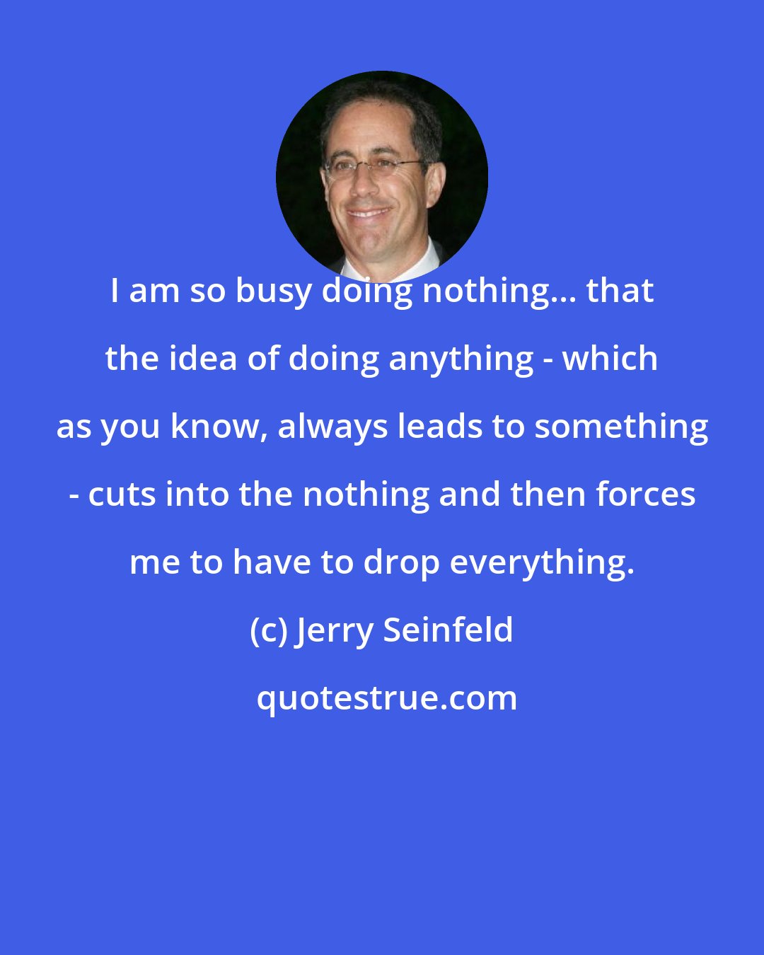 Jerry Seinfeld: I am so busy doing nothing... that the idea of doing anything - which as you know, always leads to something - cuts into the nothing and then forces me to have to drop everything.