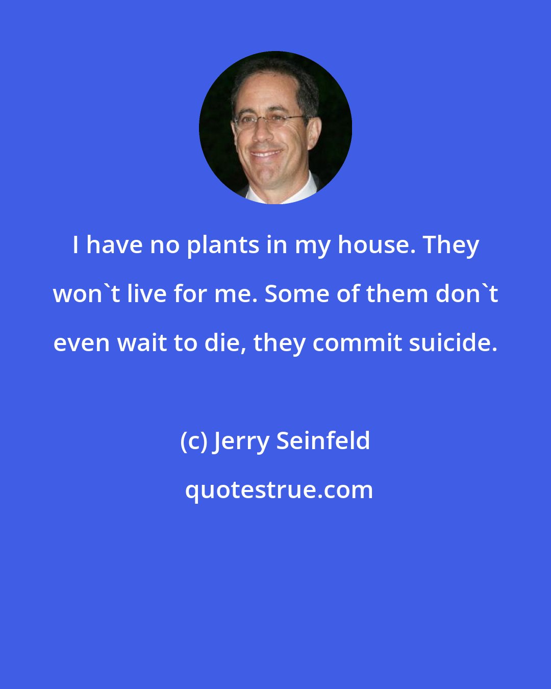 Jerry Seinfeld: I have no plants in my house. They won't live for me. Some of them don't even wait to die, they commit suicide.