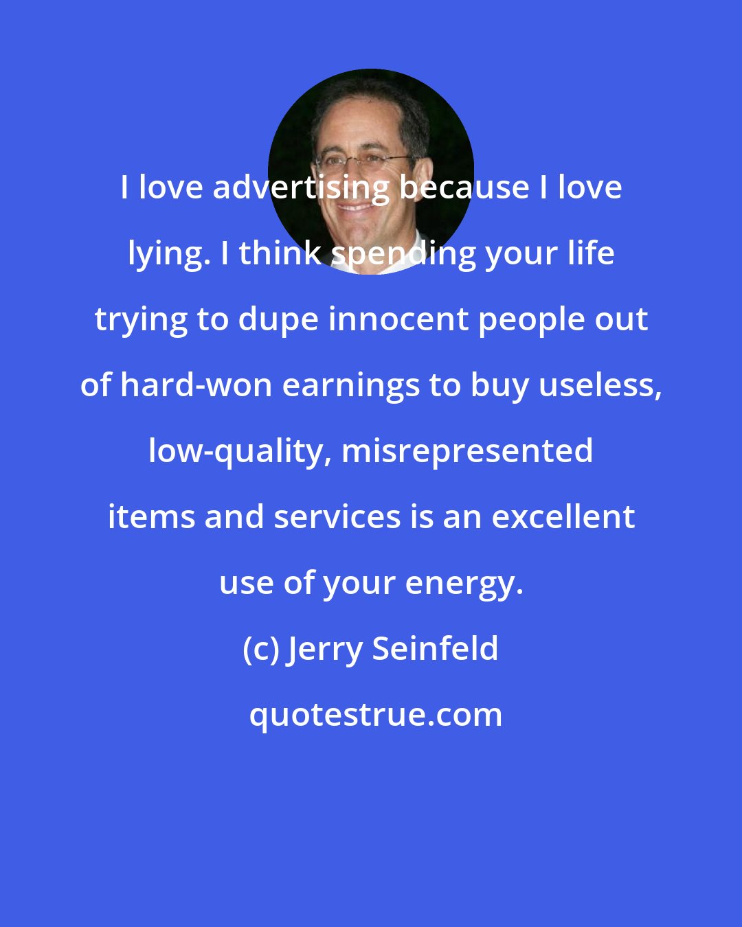 Jerry Seinfeld: I love advertising because I love lying. I think spending your life trying to dupe innocent people out of hard-won earnings to buy useless, low-quality, misrepresented items and services is an excellent use of your energy.