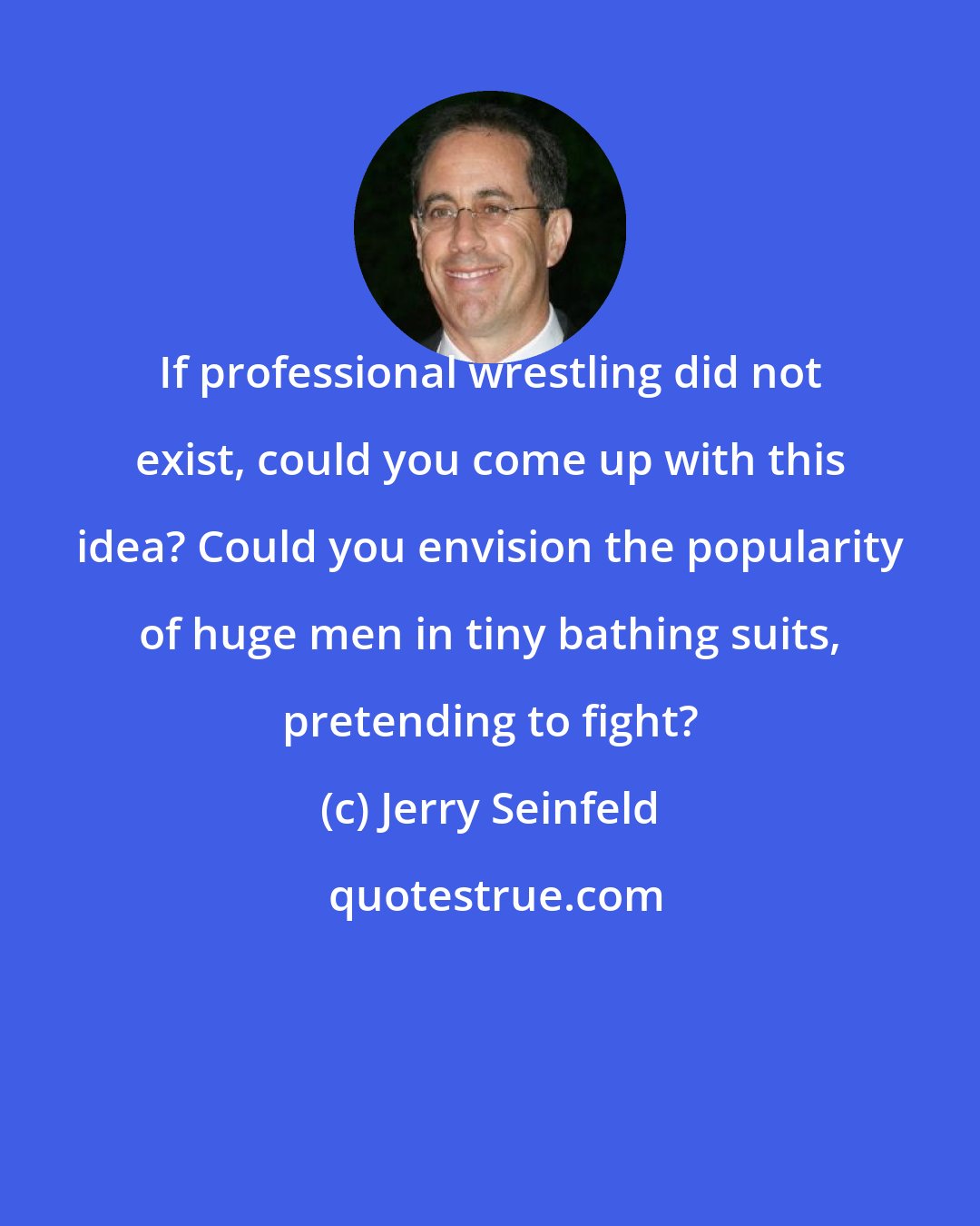 Jerry Seinfeld: If professional wrestling did not exist, could you come up with this idea? Could you envision the popularity of huge men in tiny bathing suits, pretending to fight?
