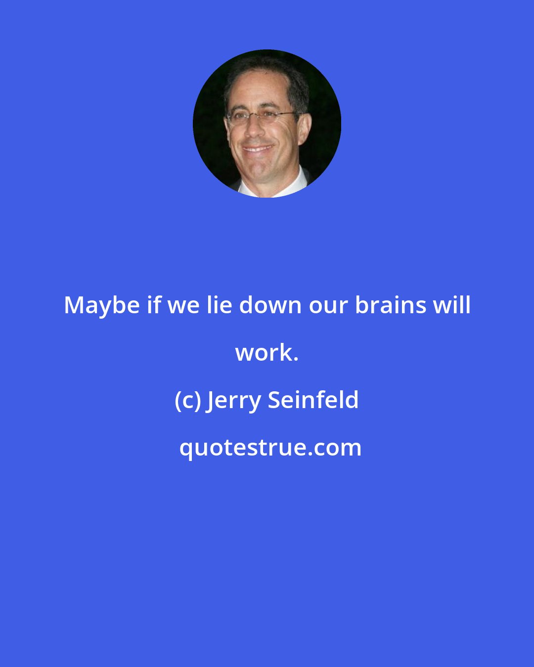 Jerry Seinfeld: Maybe if we lie down our brains will work.