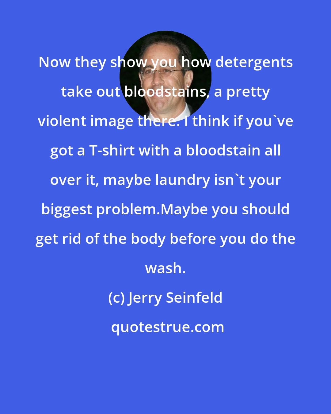 Jerry Seinfeld: Now they show you how detergents take out bloodstains, a pretty violent image there. I think if you've got a T-shirt with a bloodstain all over it, maybe laundry isn't your biggest problem.Maybe you should get rid of the body before you do the wash.