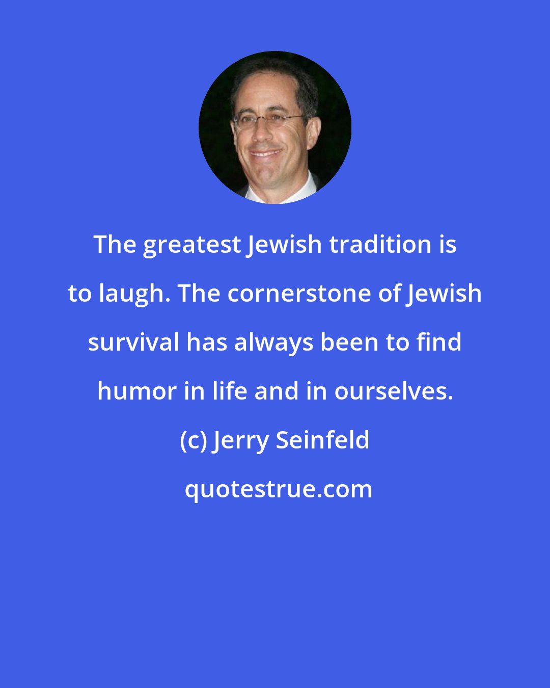 Jerry Seinfeld: The greatest Jewish tradition is to laugh. The cornerstone of Jewish survival has always been to find humor in life and in ourselves.