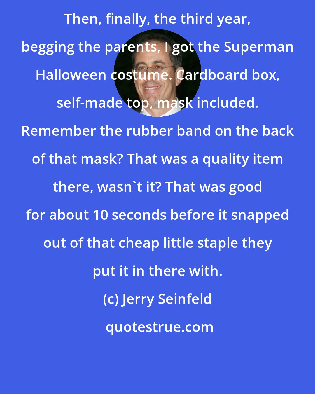 Jerry Seinfeld: Then, finally, the third year, begging the parents, I got the Superman Halloween costume. Cardboard box, self-made top, mask included. Remember the rubber band on the back of that mask? That was a quality item there, wasn't it? That was good for about 10 seconds before it snapped out of that cheap little staple they put it in there with.