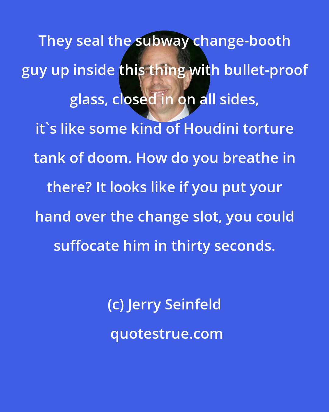 Jerry Seinfeld: They seal the subway change-booth guy up inside this thing with bullet-proof glass, closed in on all sides, it's like some kind of Houdini torture tank of doom. How do you breathe in there? It looks like if you put your hand over the change slot, you could suffocate him in thirty seconds.