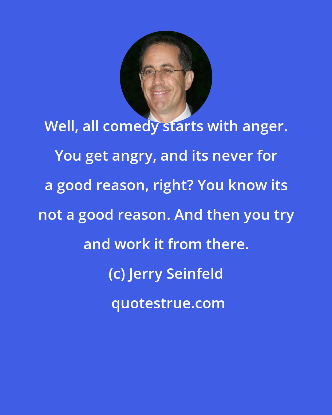 Jerry Seinfeld: Well, all comedy starts with anger. You get angry, and its never for a good reason, right? You know its not a good reason. And then you try and work it from there.