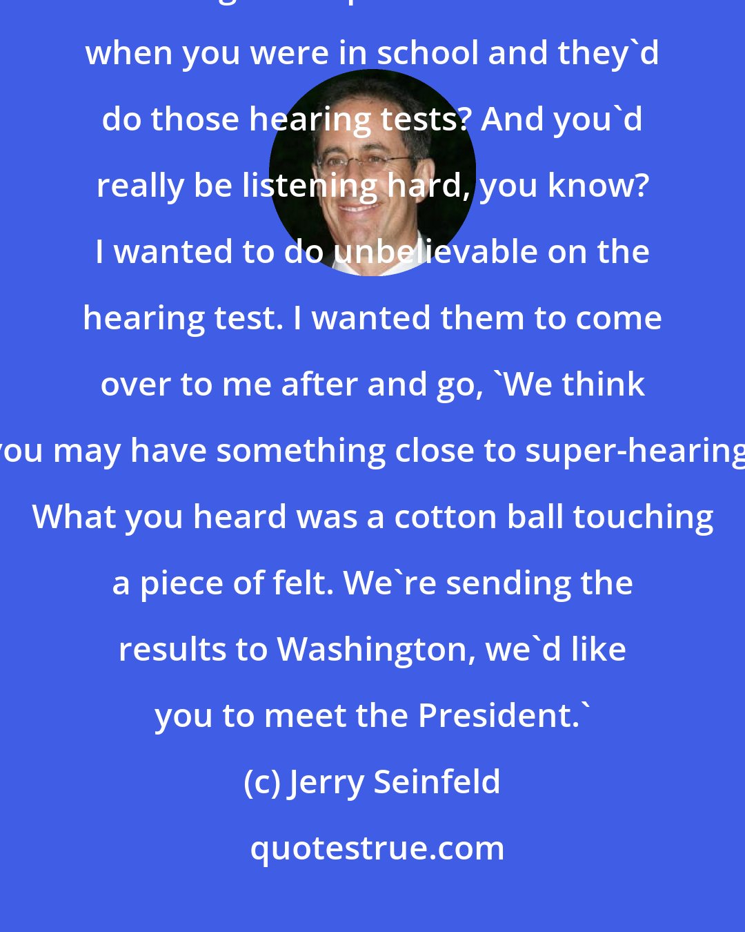 Jerry Seinfeld: With any kind of physical test, I don't know what it is, I always seem to get competitive. Remember when you were in school and they'd do those hearing tests? And you'd really be listening hard, you know? I wanted to do unbelievable on the hearing test. I wanted them to come over to me after and go, 'We think you may have something close to super-hearing. What you heard was a cotton ball touching a piece of felt. We're sending the results to Washington, we'd like you to meet the President.'