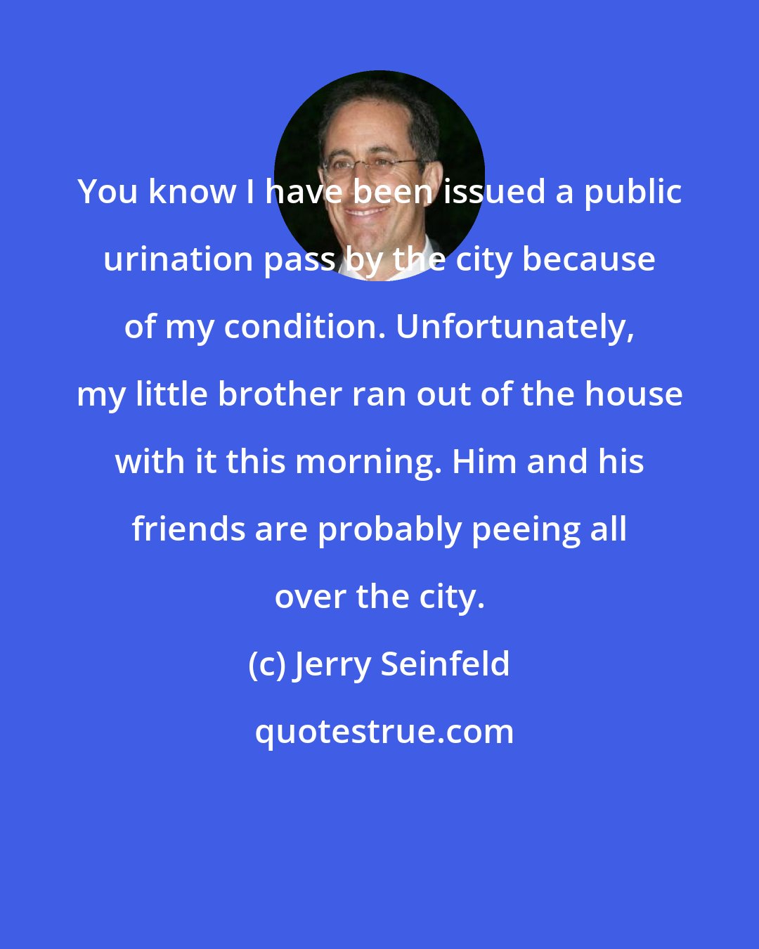 Jerry Seinfeld: You know I have been issued a public urination pass by the city because of my condition. Unfortunately, my little brother ran out of the house with it this morning. Him and his friends are probably peeing all over the city.