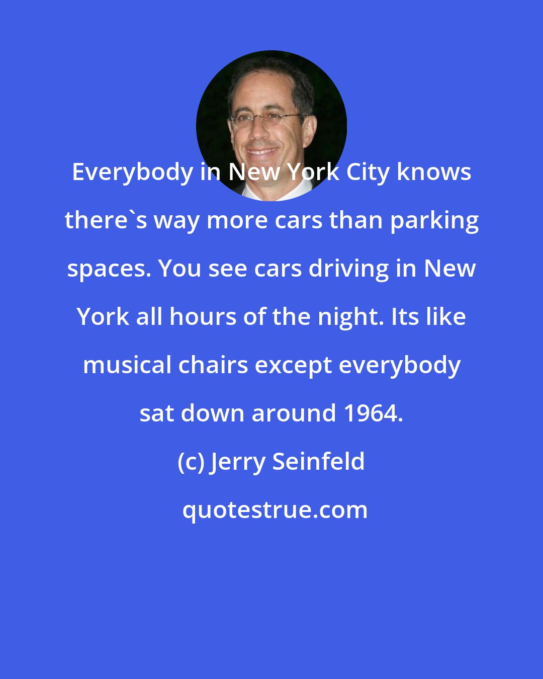 Jerry Seinfeld: Everybody in New York City knows there's way more cars than parking spaces. You see cars driving in New York all hours of the night. Its like musical chairs except everybody sat down around 1964.