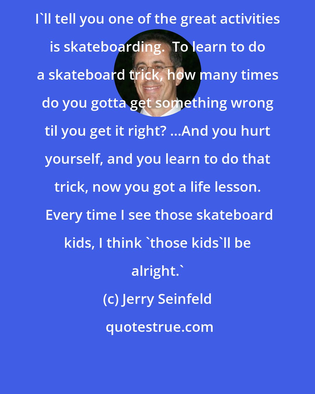 Jerry Seinfeld: I'll tell you one of the great activities is skateboarding.  To learn to do a skateboard trick, how many times do you gotta get something wrong til you get it right? ...And you hurt yourself, and you learn to do that trick, now you got a life lesson.  Every time I see those skateboard kids, I think 'those kids'll be alright.'