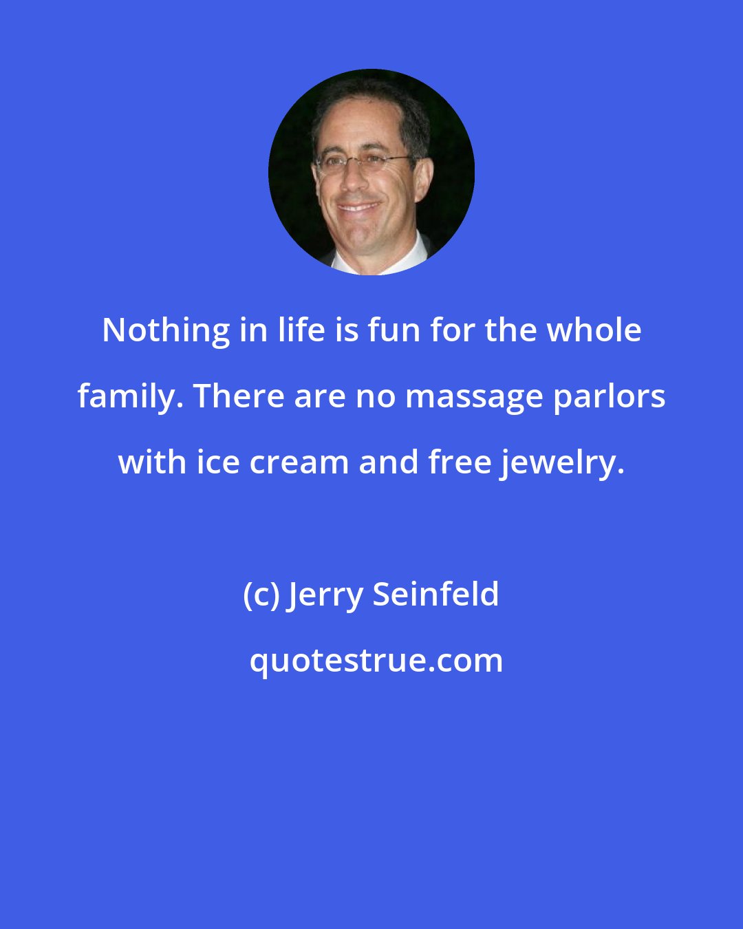 Jerry Seinfeld: Nothing in life is fun for the whole family. There are no massage parlors with ice cream and free jewelry.