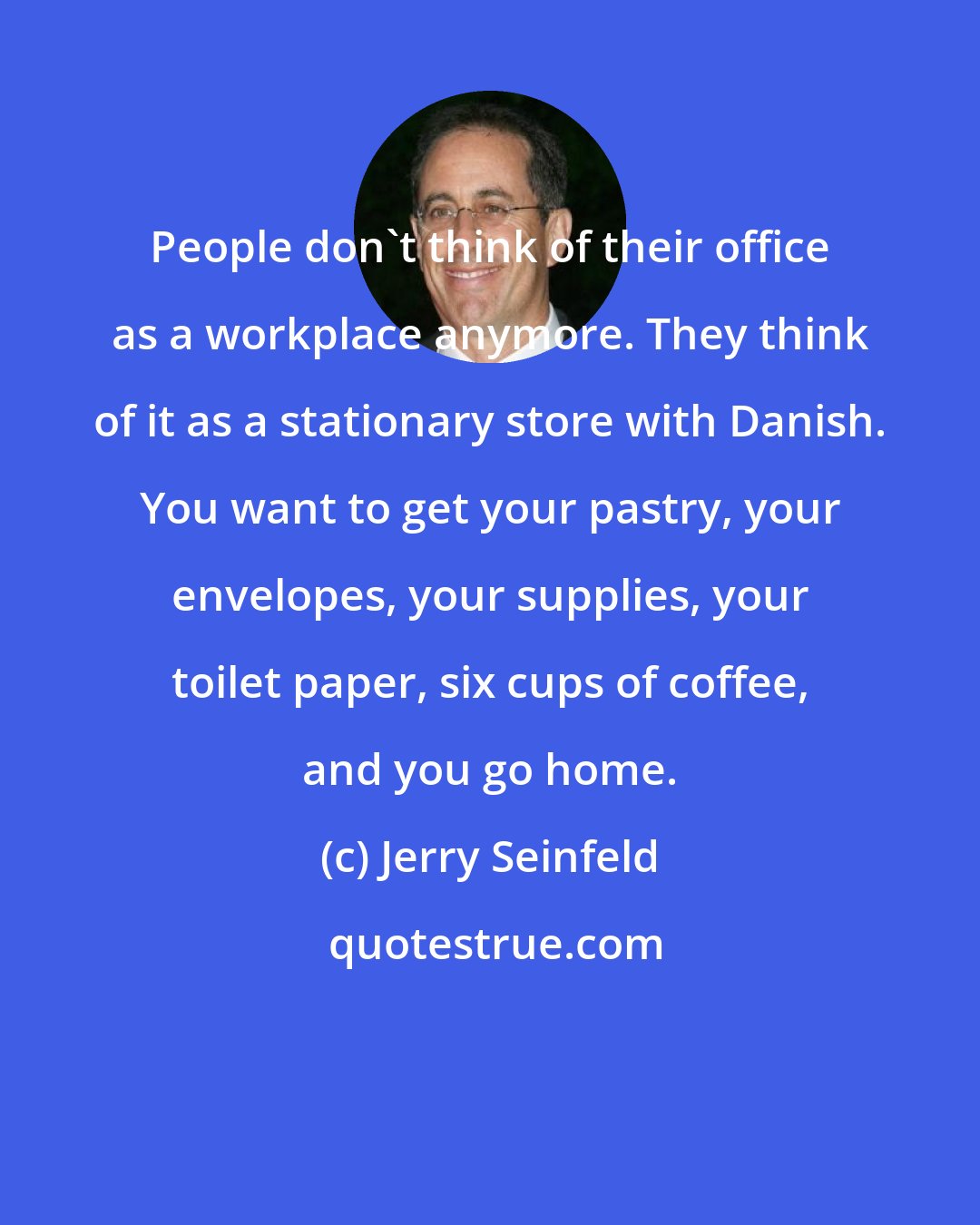 Jerry Seinfeld: People don't think of their office as a workplace anymore. They think of it as a stationary store with Danish. You want to get your pastry, your envelopes, your supplies, your toilet paper, six cups of coffee, and you go home.
