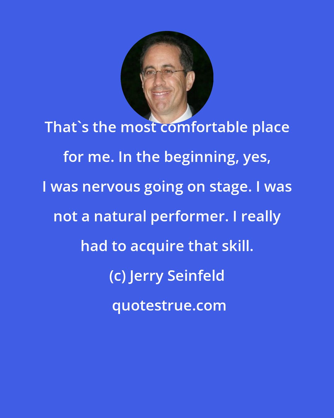 Jerry Seinfeld: That's the most comfortable place for me. In the beginning, yes, I was nervous going on stage. I was not a natural performer. I really had to acquire that skill.