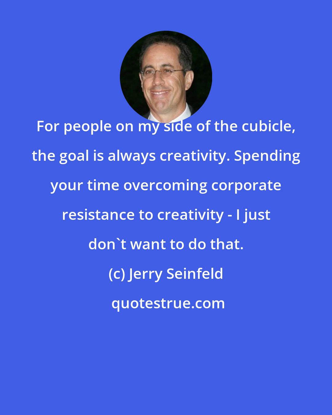 Jerry Seinfeld: For people on my side of the cubicle, the goal is always creativity. Spending your time overcoming corporate resistance to creativity - I just don't want to do that.