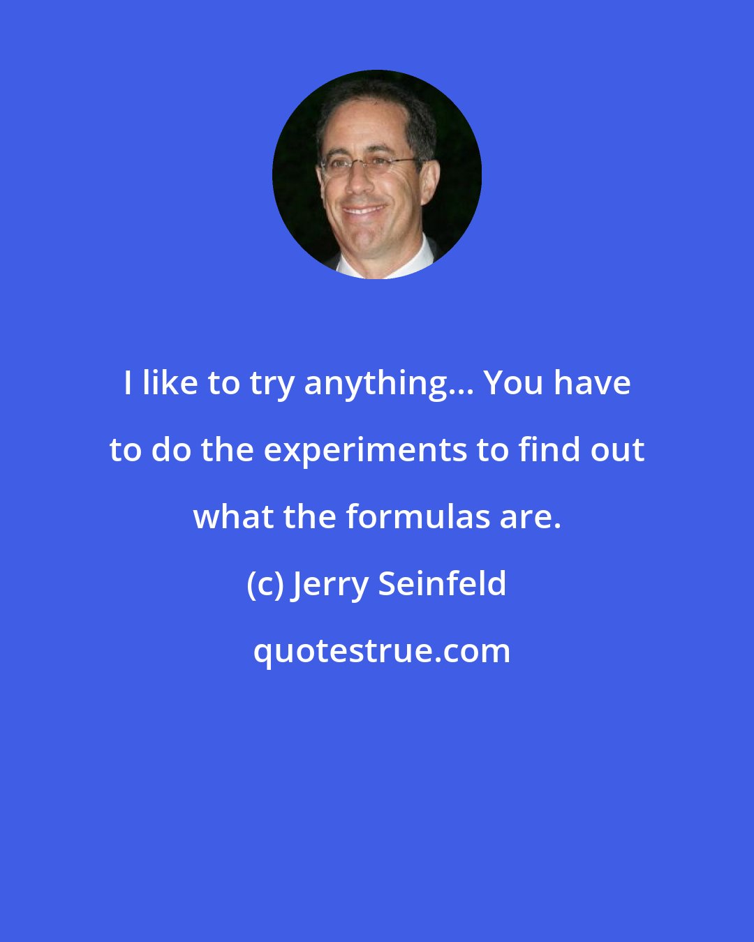 Jerry Seinfeld: I like to try anything... You have to do the experiments to find out what the formulas are.