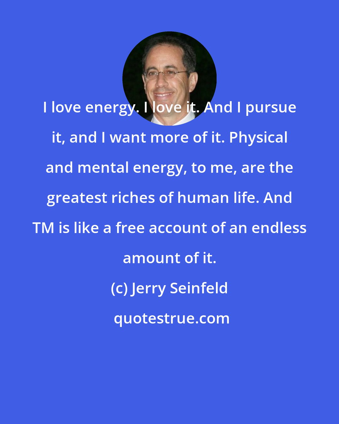 Jerry Seinfeld: I love energy. I love it. And I pursue it, and I want more of it. Physical and mental energy, to me, are the greatest riches of human life. And TM is like a free account of an endless amount of it.