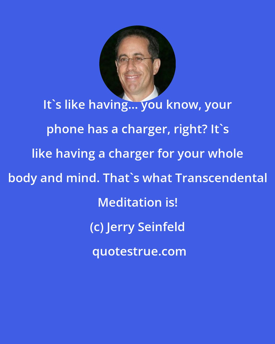 Jerry Seinfeld: It's like having... you know, your phone has a charger, right? It's like having a charger for your whole body and mind. That's what Transcendental Meditation is!