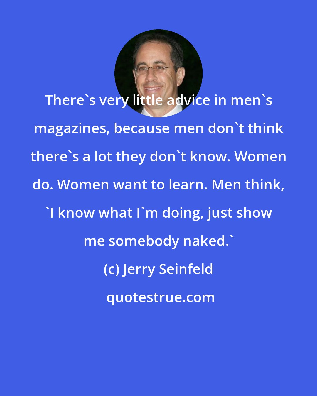 Jerry Seinfeld: There's very little advice in men's magazines, because men don't think there's a lot they don't know. Women do. Women want to learn. Men think, 'I know what I'm doing, just show me somebody naked.'