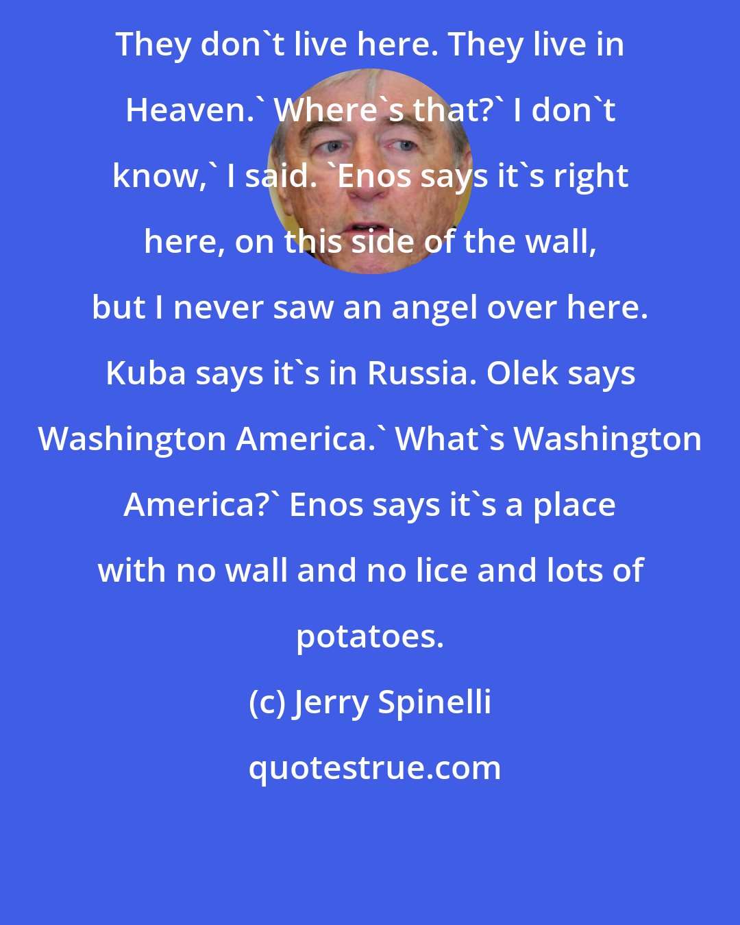 Jerry Spinelli: They don't live here. They live in Heaven.' Where's that?' I don't know,' I said. 'Enos says it's right here, on this side of the wall, but I never saw an angel over here. Kuba says it's in Russia. Olek says Washington America.' What's Washington America?' Enos says it's a place with no wall and no lice and lots of potatoes.