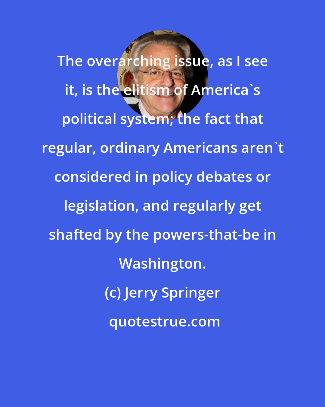 Jerry Springer: The overarching issue, as I see it, is the elitism of America's political system; the fact that regular, ordinary Americans aren't considered in policy debates or legislation, and regularly get shafted by the powers-that-be in Washington.