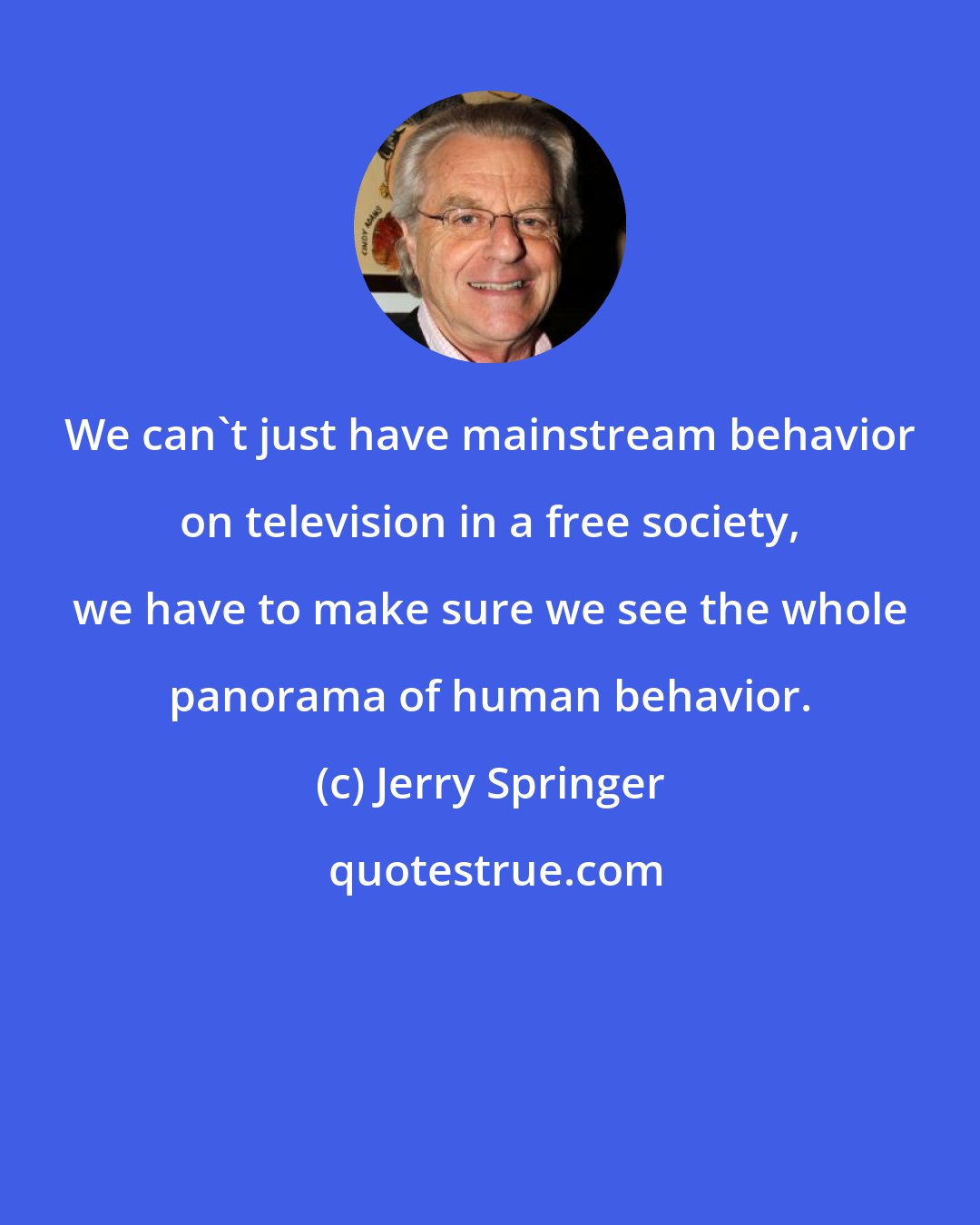 Jerry Springer: We can't just have mainstream behavior on television in a free society, we have to make sure we see the whole panorama of human behavior.