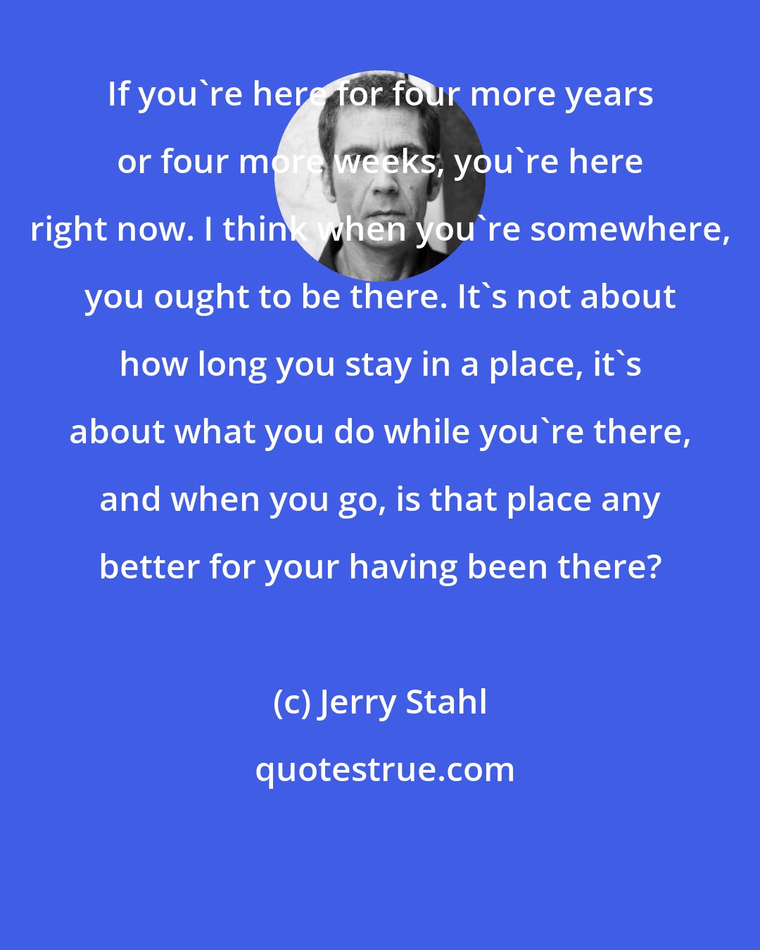 Jerry Stahl: If you're here for four more years or four more weeks, you're here right now. I think when you're somewhere, you ought to be there. It's not about how long you stay in a place, it's about what you do while you're there, and when you go, is that place any better for your having been there?