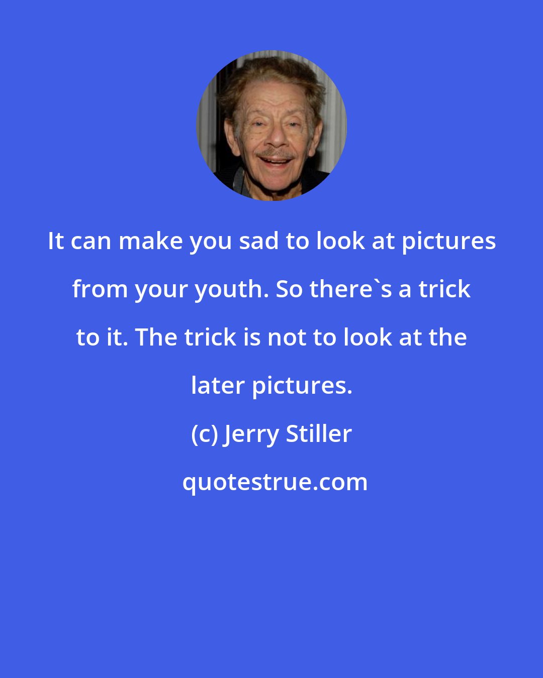 Jerry Stiller: It can make you sad to look at pictures from your youth. So there's a trick to it. The trick is not to look at the later pictures.