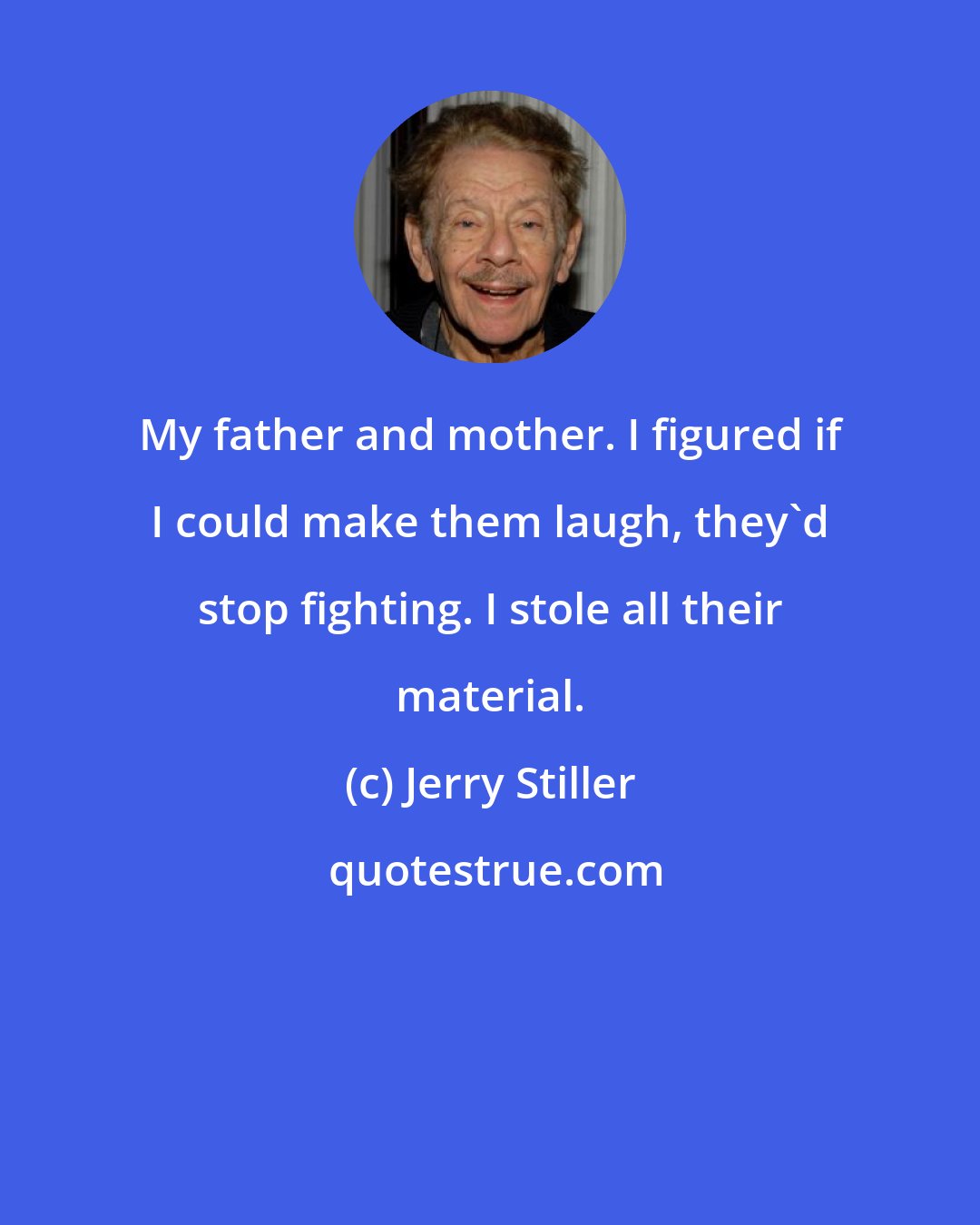 Jerry Stiller: My father and mother. I figured if I could make them laugh, they'd stop fighting. I stole all their material.