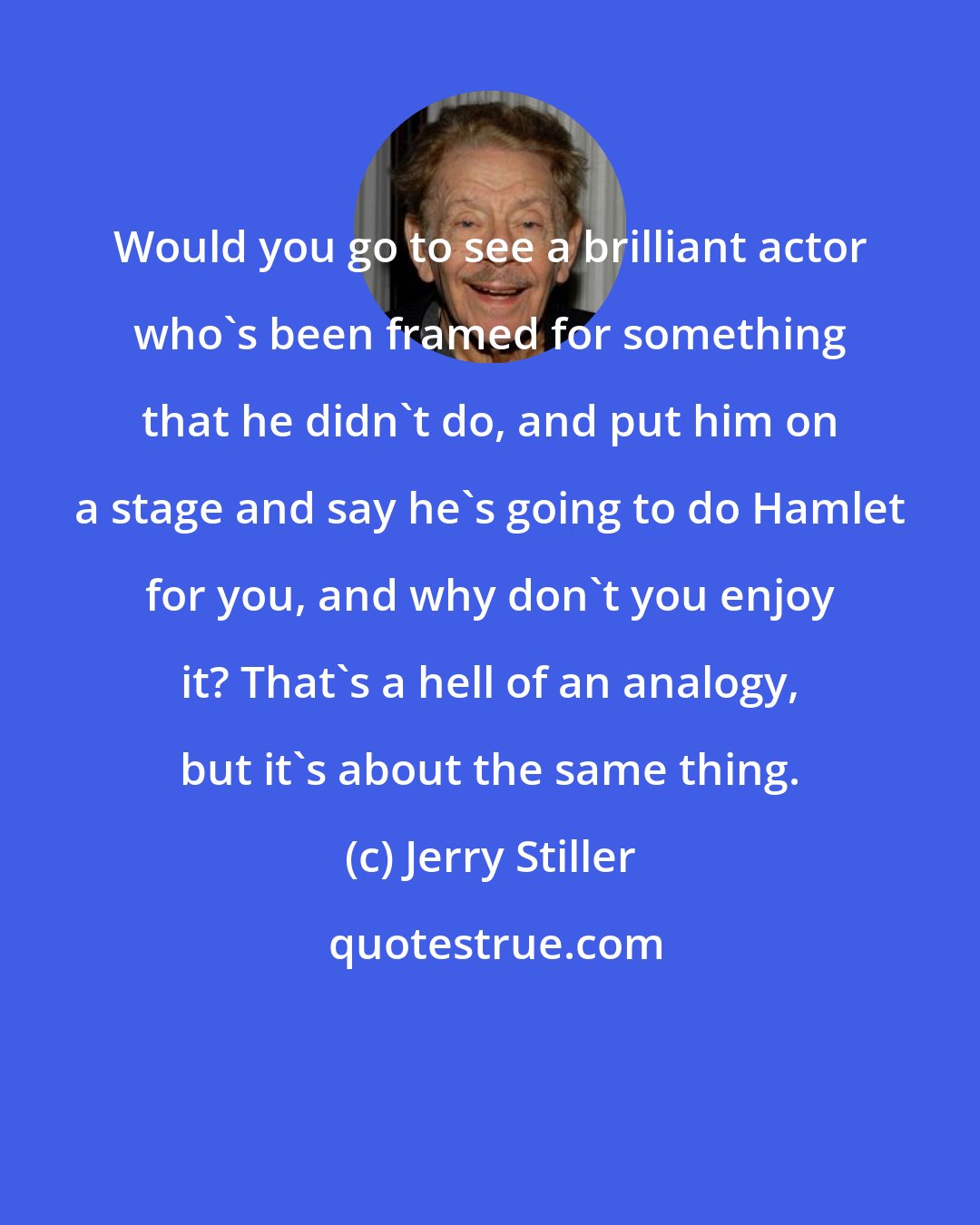 Jerry Stiller: Would you go to see a brilliant actor who's been framed for something that he didn't do, and put him on a stage and say he's going to do Hamlet for you, and why don't you enjoy it? That's a hell of an analogy, but it's about the same thing.