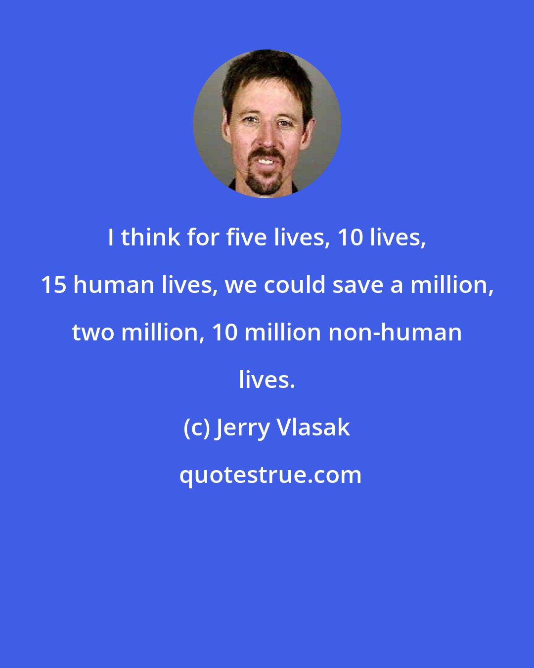 Jerry Vlasak: I think for five lives, 10 lives, 15 human lives, we could save a million, two million, 10 million non-human lives.