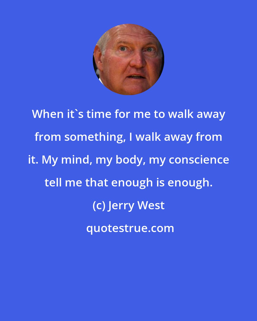 Jerry West: When it's time for me to walk away from something, I walk away from it. My mind, my body, my conscience tell me that enough is enough.
