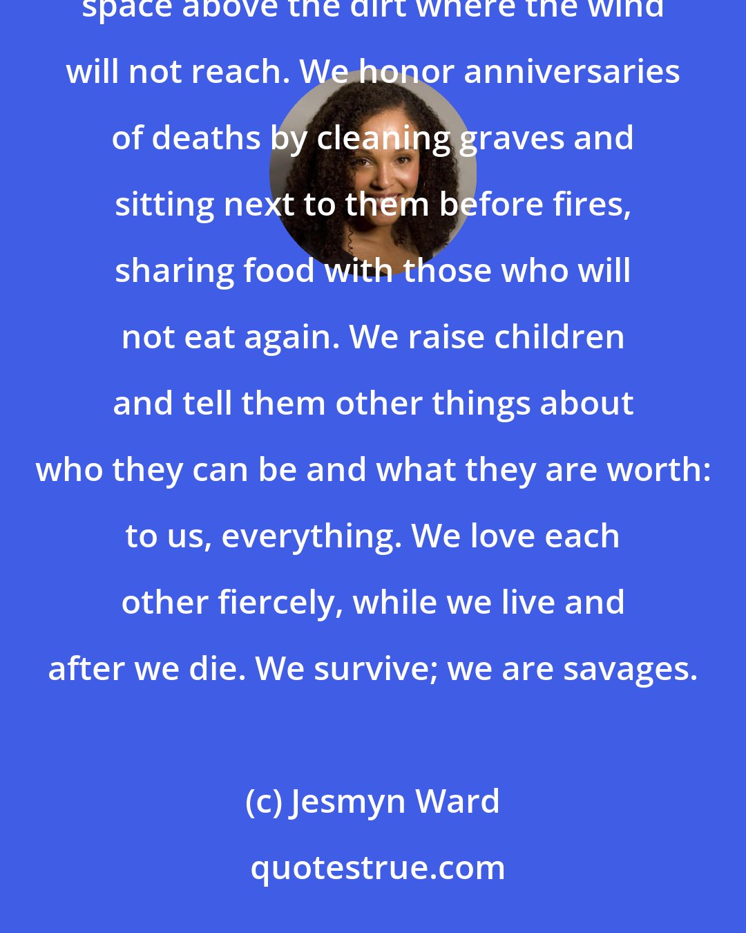 Jesmyn Ward: Life is a hurricane, and we board up to save what we can and bow low to the earth to crouch in that small space above the dirt where the wind will not reach. We honor anniversaries of deaths by cleaning graves and sitting next to them before fires, sharing food with those who will not eat again. We raise children and tell them other things about who they can be and what they are worth: to us, everything. We love each other fiercely, while we live and after we die. We survive; we are savages.