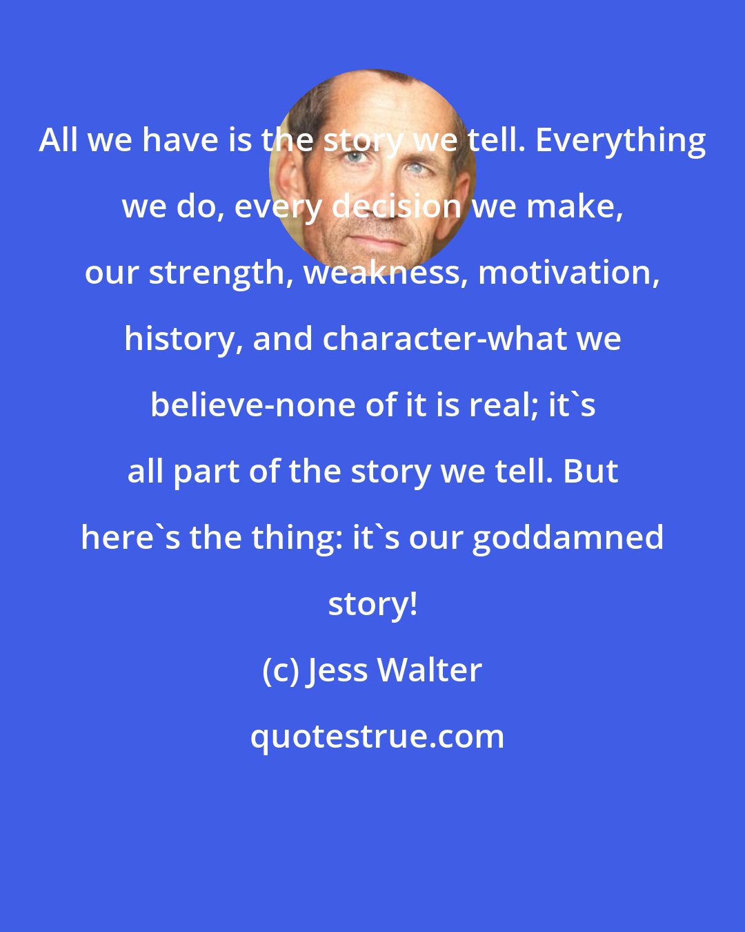 Jess Walter: All we have is the story we tell. Everything we do, every decision we make, our strength, weakness, motivation, history, and character-what we believe-none of it is real; it's all part of the story we tell. But here's the thing: it's our goddamned story!