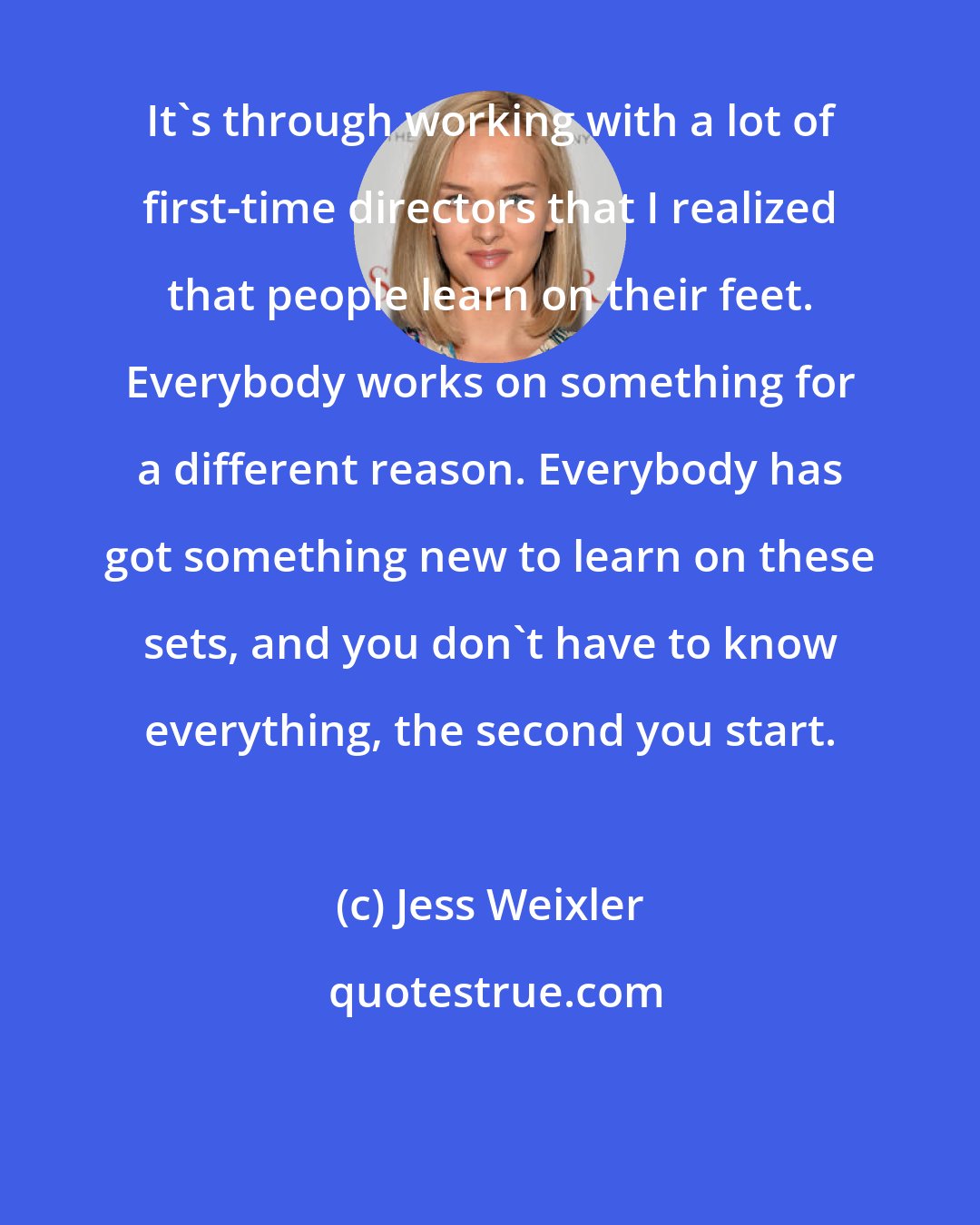 Jess Weixler: It's through working with a lot of first-time directors that I realized that people learn on their feet. Everybody works on something for a different reason. Everybody has got something new to learn on these sets, and you don't have to know everything, the second you start.