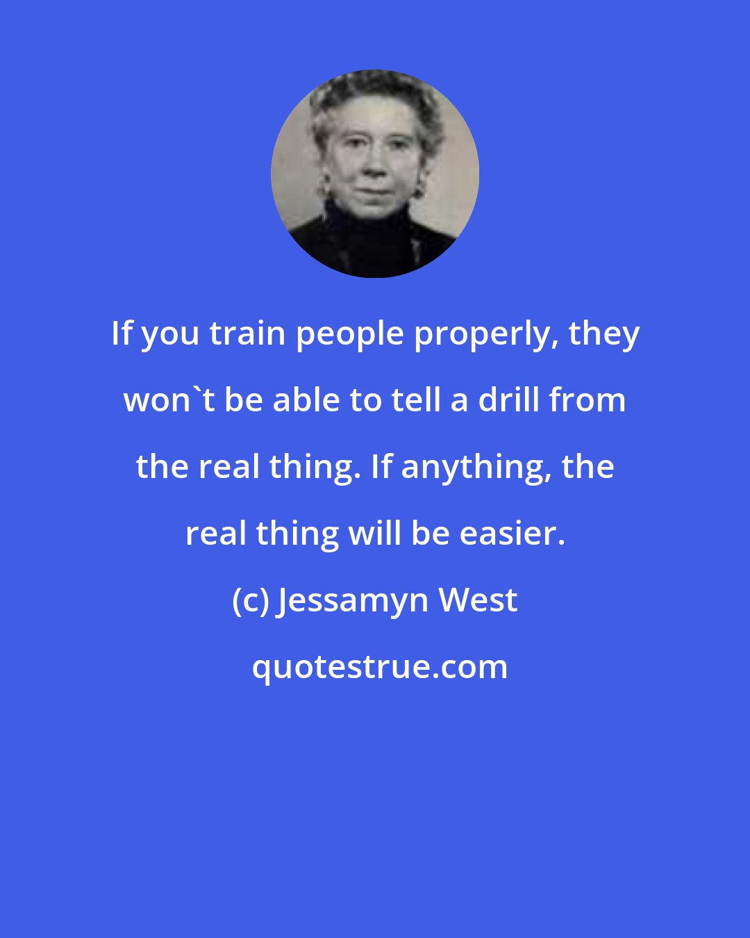 Jessamyn West: If you train people properly, they won't be able to tell a drill from the real thing. If anything, the real thing will be easier.
