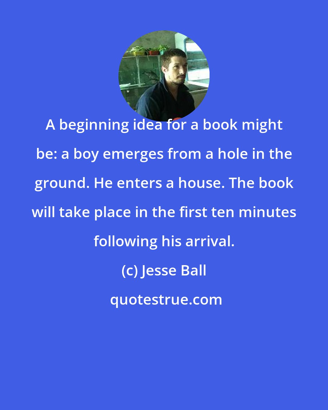 Jesse Ball: A beginning idea for a book might be: a boy emerges from a hole in the ground. He enters a house. The book will take place in the first ten minutes following his arrival.