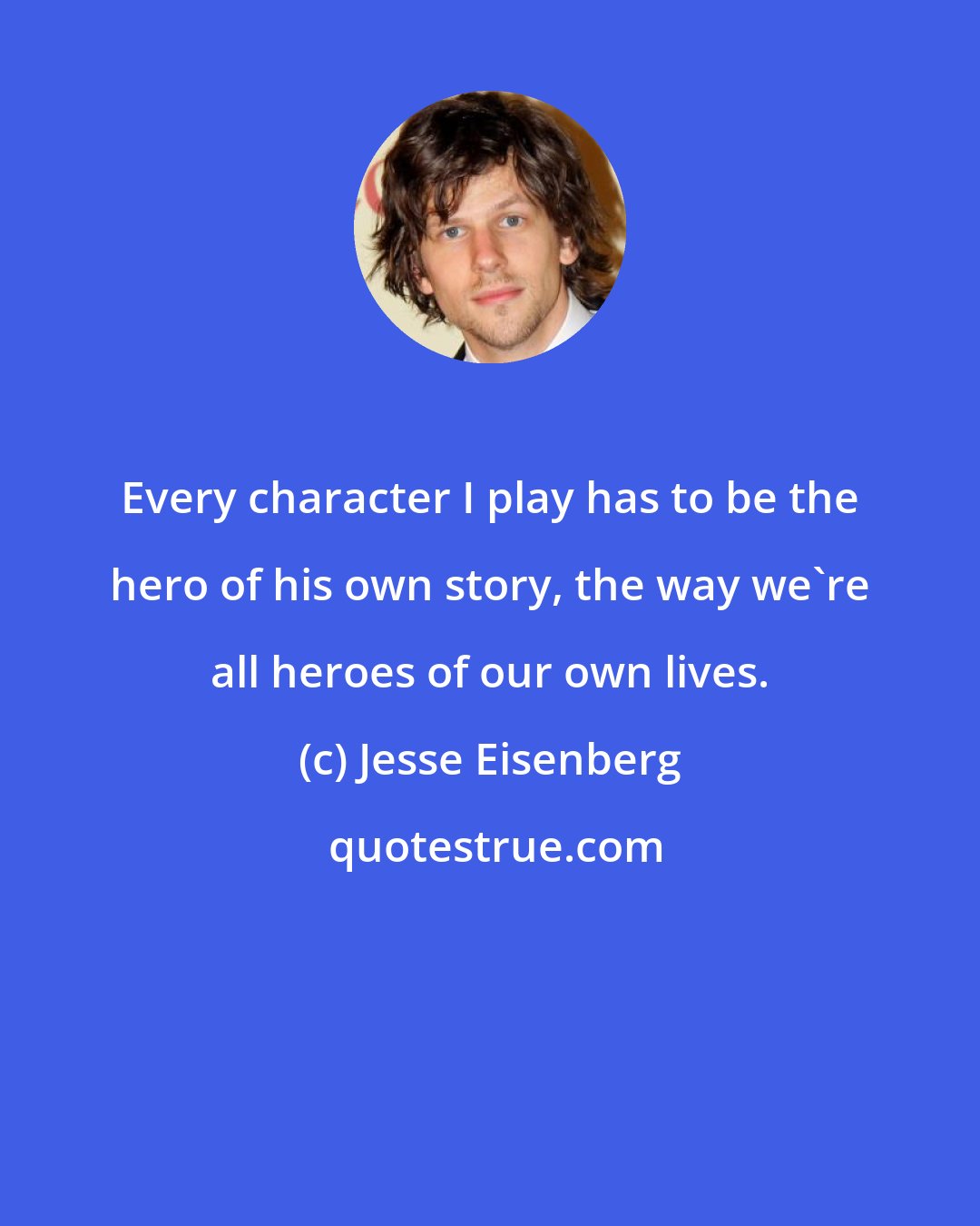 Jesse Eisenberg: Every character I play has to be the hero of his own story, the way we're all heroes of our own lives.