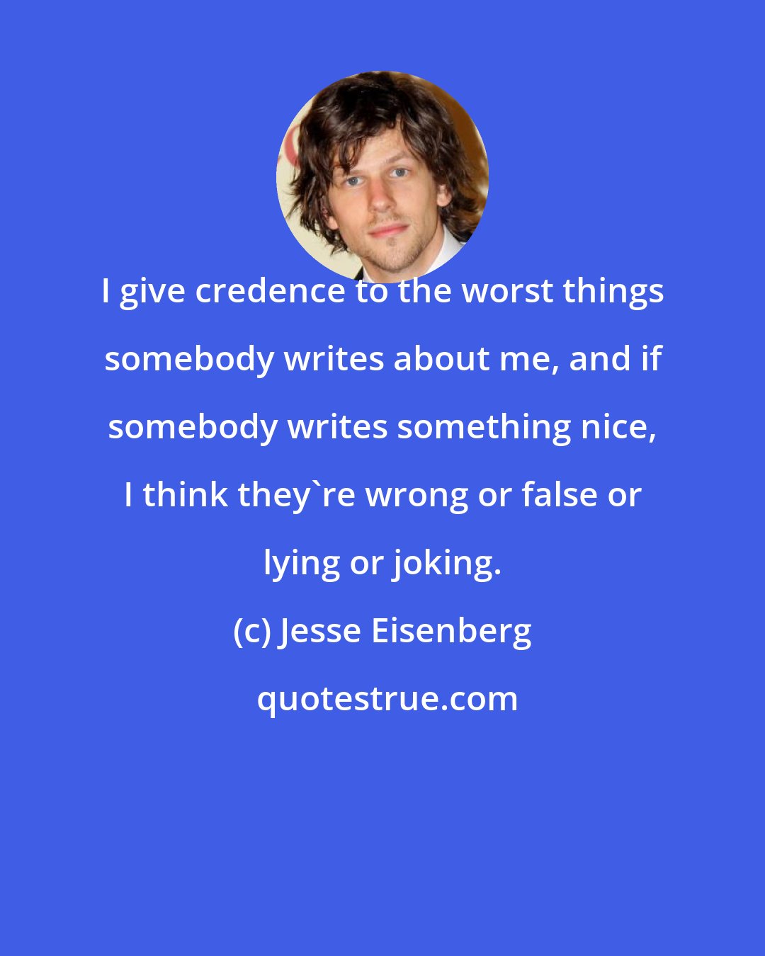 Jesse Eisenberg: I give credence to the worst things somebody writes about me, and if somebody writes something nice, I think they're wrong or false or lying or joking.