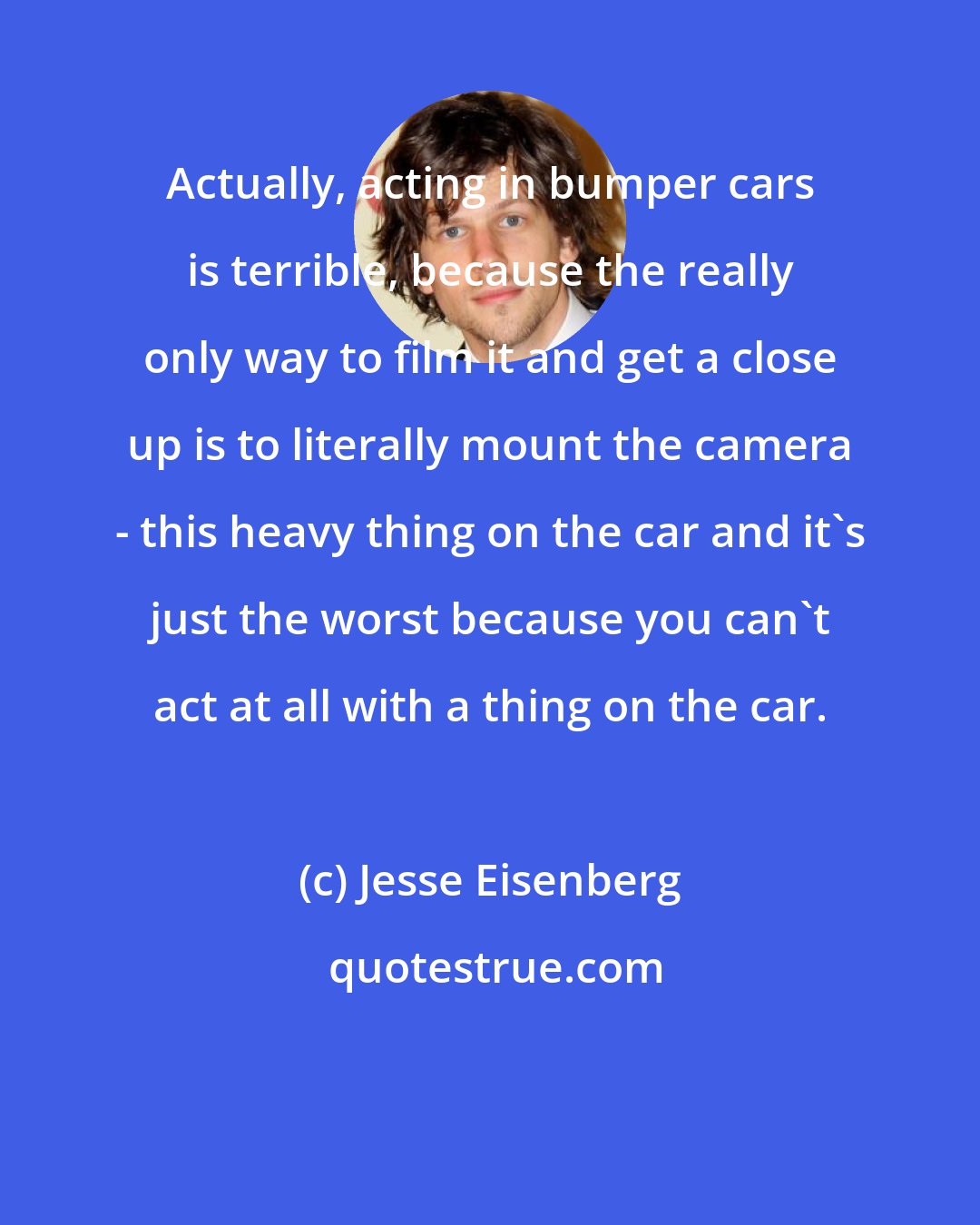 Jesse Eisenberg: Actually, acting in bumper cars is terrible, because the really only way to film it and get a close up is to literally mount the camera - this heavy thing on the car and it's just the worst because you can't act at all with a thing on the car.