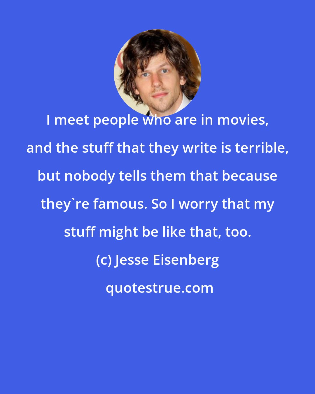 Jesse Eisenberg: I meet people who are in movies, and the stuff that they write is terrible, but nobody tells them that because they're famous. So I worry that my stuff might be like that, too.