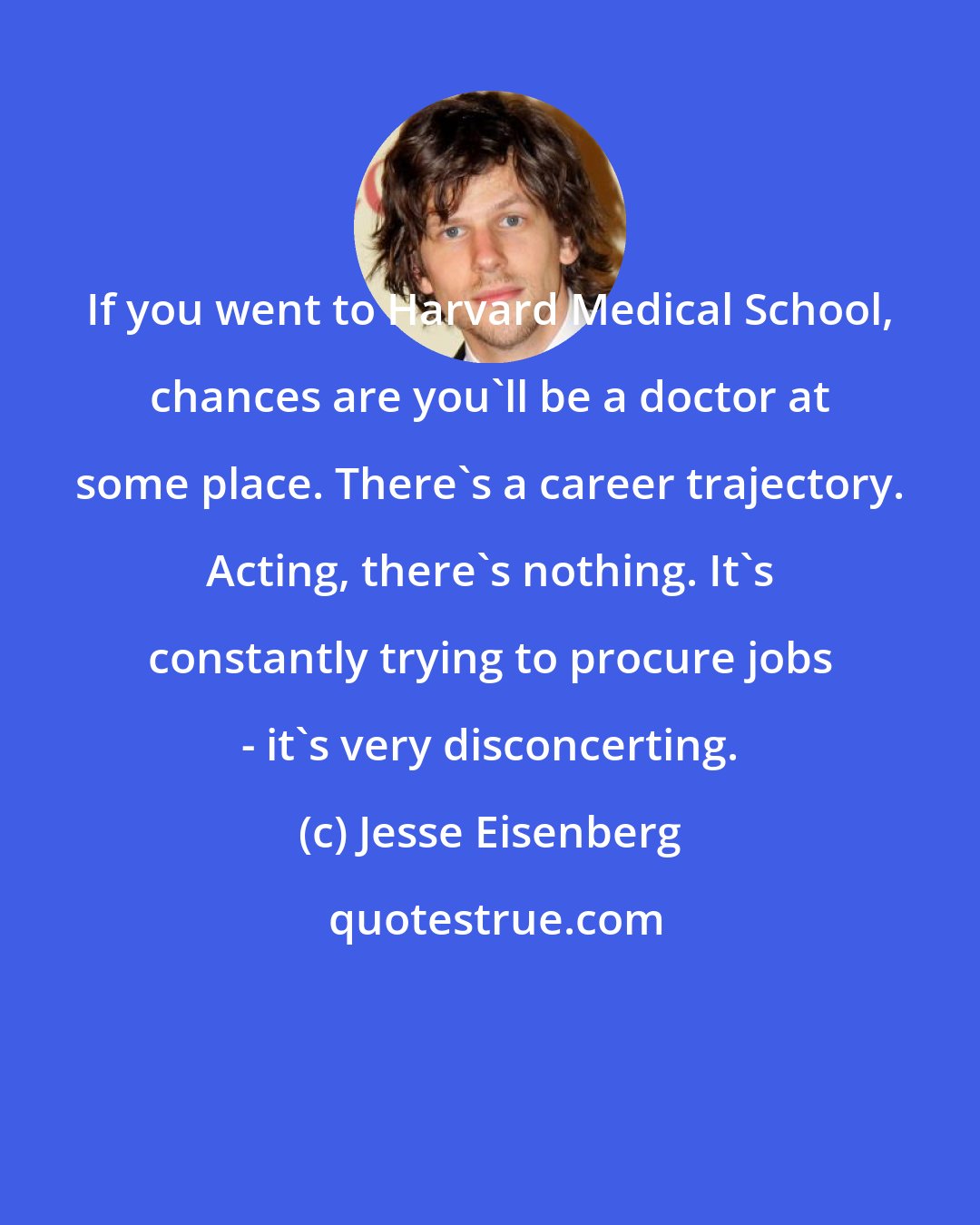 Jesse Eisenberg: If you went to Harvard Medical School, chances are you'll be a doctor at some place. There's a career trajectory. Acting, there's nothing. It's constantly trying to procure jobs - it's very disconcerting.