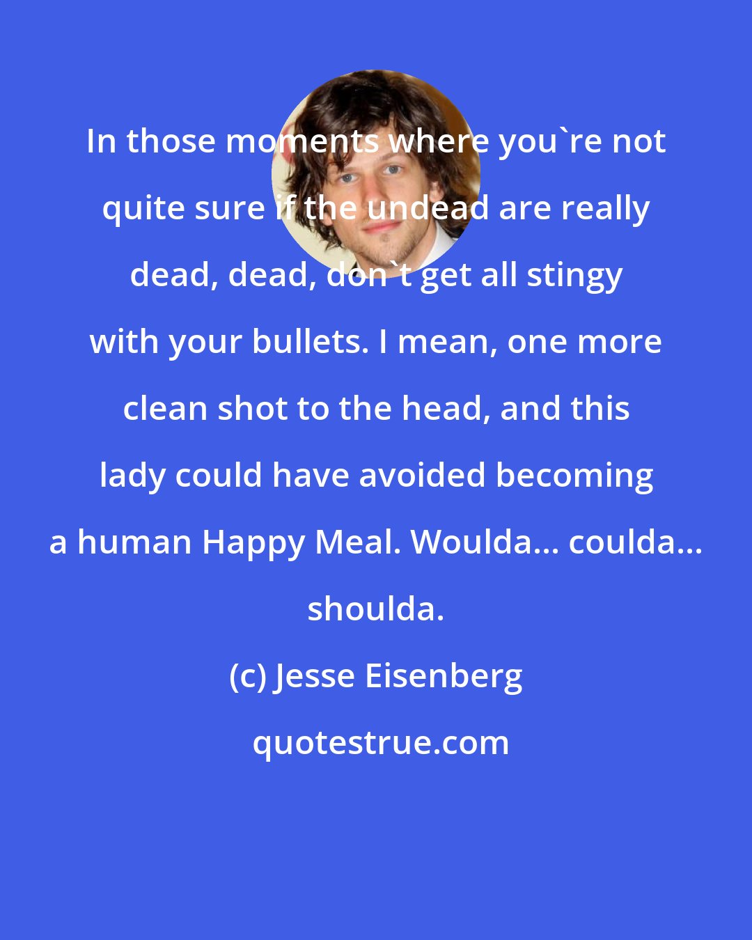Jesse Eisenberg: In those moments where you're not quite sure if the undead are really dead, dead, don't get all stingy with your bullets. I mean, one more clean shot to the head, and this lady could have avoided becoming a human Happy Meal. Woulda... coulda... shoulda.