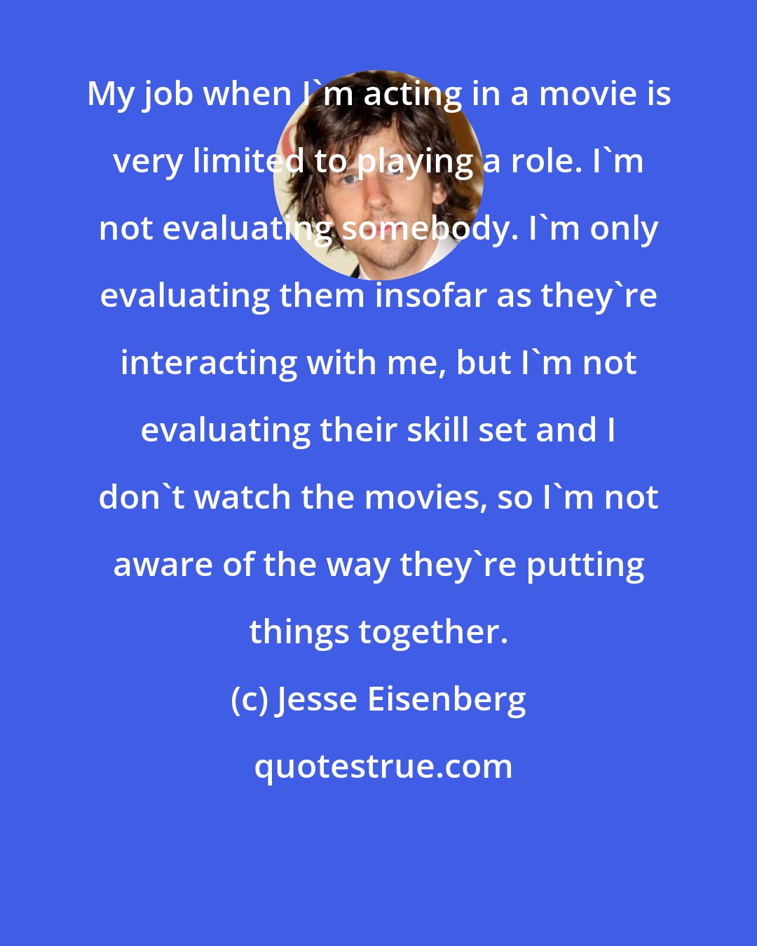 Jesse Eisenberg: My job when I'm acting in a movie is very limited to playing a role. I'm not evaluating somebody. I'm only evaluating them insofar as they're interacting with me, but I'm not evaluating their skill set and I don't watch the movies, so I'm not aware of the way they're putting things together.